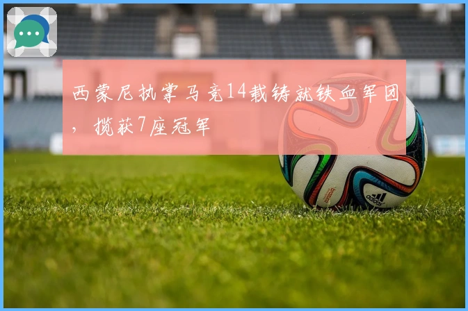 西蒙尼执掌马竞14载铸就铁血军团，揽获7座冠军