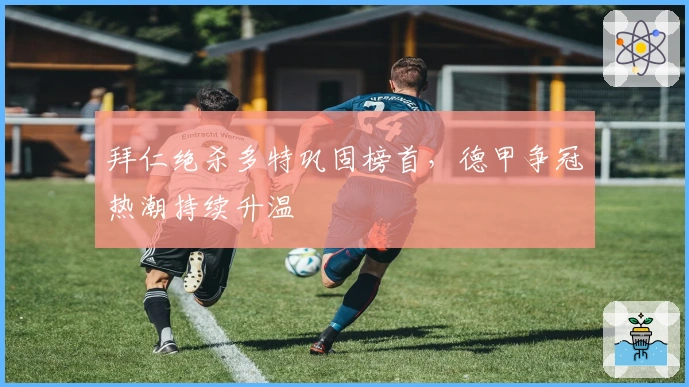 拜仁绝杀多特巩固榜首，德甲争冠热潮持续升温