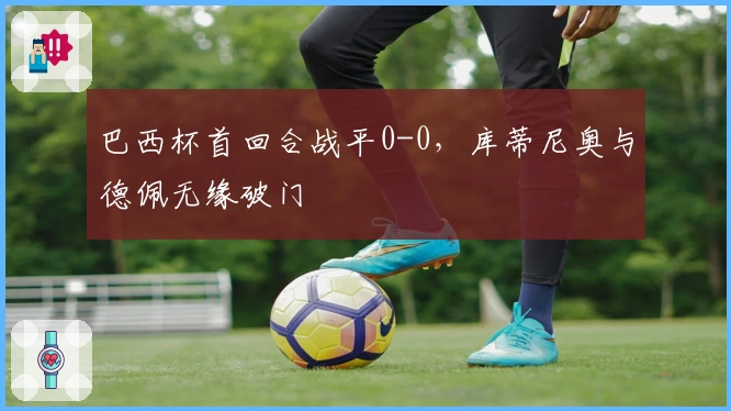 巴西杯首回合战平0-0，库蒂尼奥与德佩无缘破门