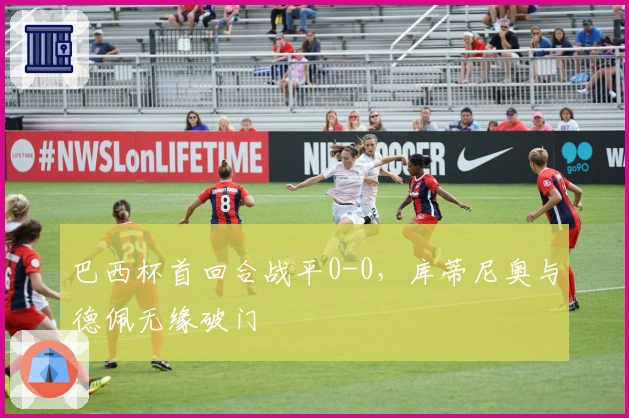 巴西杯首回合战平0-0，库蒂尼奥与德佩无缘破门