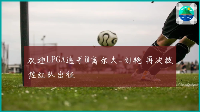 欢迎LPGA选手@高尔夫_刘艳 再次披挂红队出征