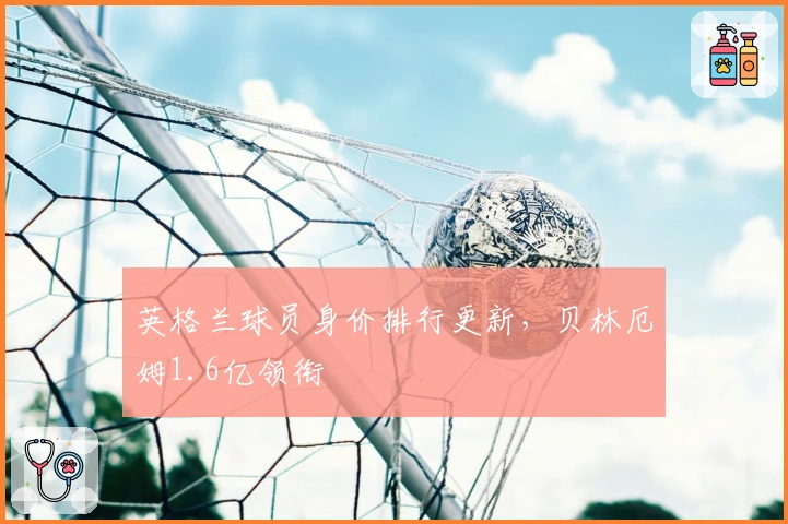 英格兰球员身价排行更新，贝林厄姆1.6亿领衔