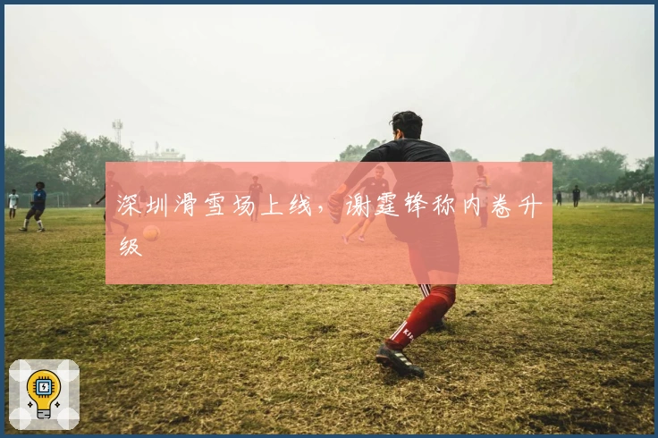 深圳滑雪场上线,谢霆锋称内卷升级