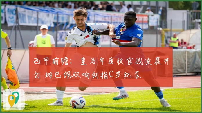 西甲前瞻：皇马年度收官战凌晨开打 姆巴佩双响剑指C罗纪录