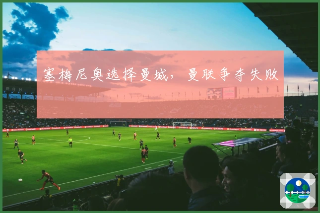 塞梅尼奥选择曼城，曼联争夺失败