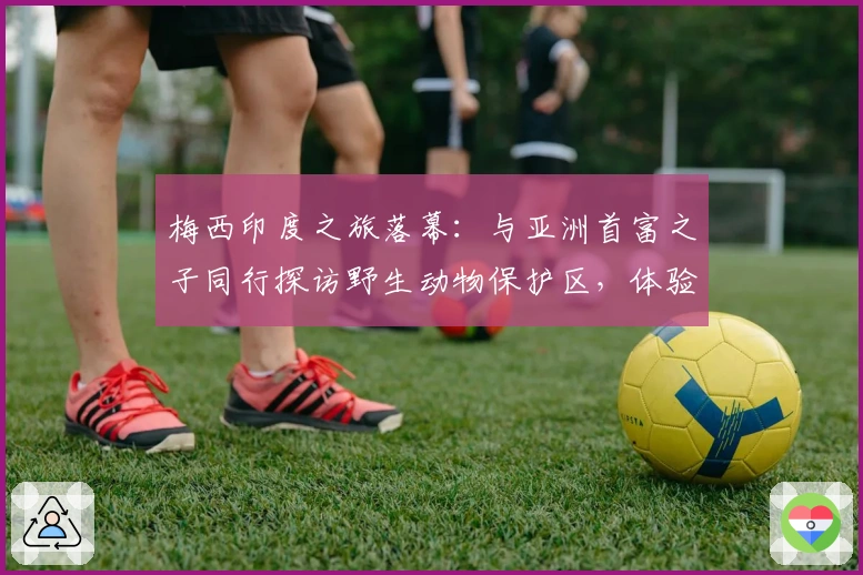 梅西印度之旅落幕：与亚洲首富之子同行探访野生动物保护区，体验与大象互动